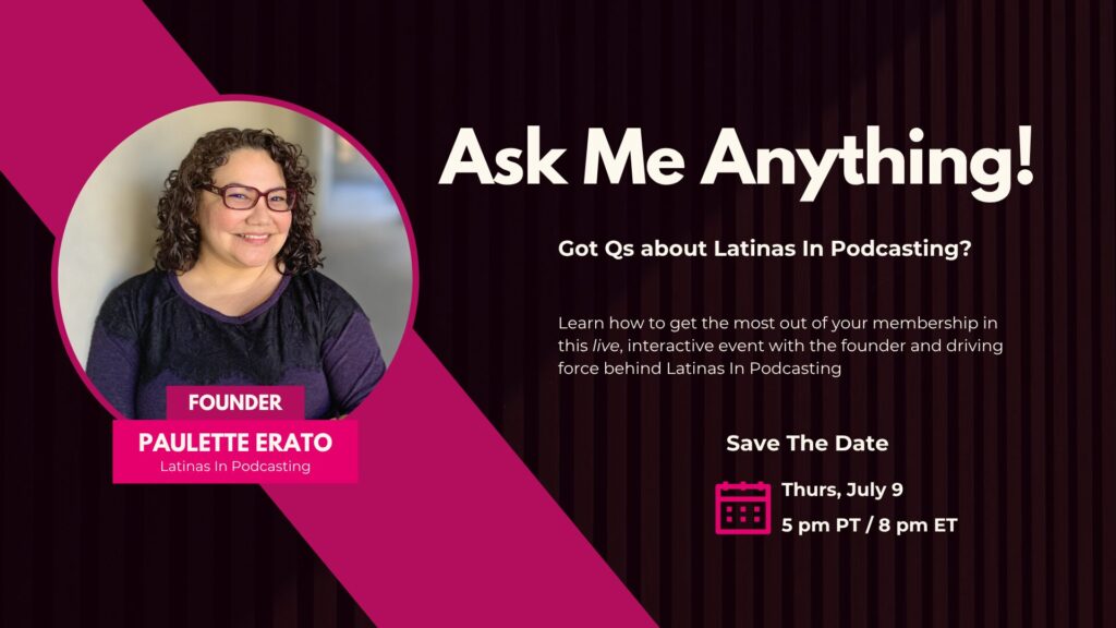 Paulette Erato in a pink circle against a dark pink slash across the picture. The words Founder, Paulette Erato, Latinas In Podcasting appear below her picture. To the right the text reads: Ask Me Anything! Got Qs about Latinas In Podcasting? Learn how to get the most out of your membership in this live, interactive event with the founder and driving force behind Latinas In Podcasting. Save the Date Thursday, July 9 at 5 pm PT or 8 pm ET.